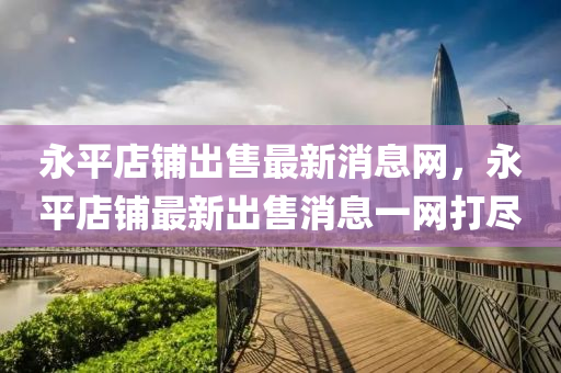 永平店鋪出售最新消息網(wǎng)，永平店鋪最新出售消息一網(wǎng)金華市寶吉環(huán)境技術(shù)有限公司打盡