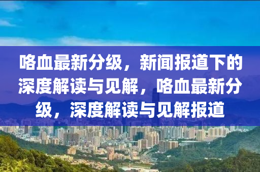 咯血最新分級(jí)，新聞報(bào)道下的深度解讀與見(jiàn)解，咯血最新分級(jí)，深度解讀與見(jiàn)解報(bào)道金華市寶吉環(huán)境技術(shù)有限公司