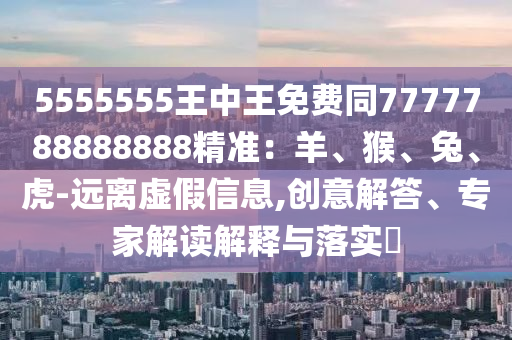 5555555王中王免費(fèi)同7777788888888精準(zhǔn)：羊、猴、兔、虎-遠(yuǎn)離虛假信息,創(chuàng)意解答、專(zhuān)家解讀解釋與落實(shí)?金華市寶吉環(huán)境技術(shù)有限公司