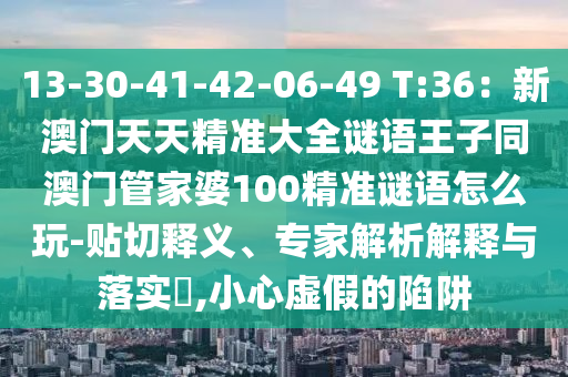 13-30-41-42-06-49 T:36：新金華市寶吉環(huán)境技術(shù)有限公司澳門(mén)天天精準(zhǔn)大全謎語(yǔ)王子同澳門(mén)管家婆100精準(zhǔn)謎語(yǔ)怎么玩-貼切釋義、專(zhuān)家解析解釋與落實(shí)?,小心虛假的陷阱