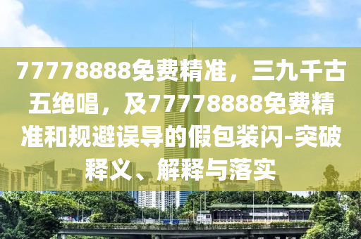 77778888免費(fèi)精準(zhǔn)，三九千古五絕唱，及77778888免費(fèi)精準(zhǔn)和規(guī)避誤導(dǎo)的假包裝閃-突破釋義、解釋與落實(shí)金華市寶吉環(huán)境技術(shù)有限公司