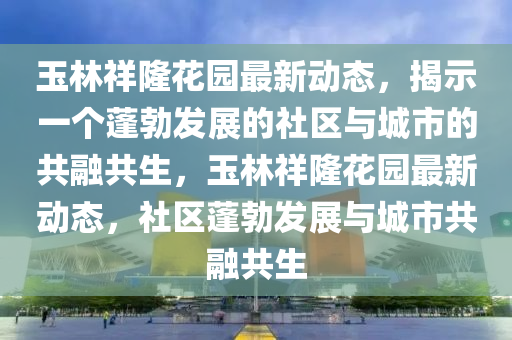玉林祥隆花園最新動(dòng)態(tài)，揭示一個(gè)蓬勃發(fā)展的社區(qū)與城市的共融共生，玉林祥隆花園最新動(dòng)態(tài)，社區(qū)蓬勃發(fā)展與城市共融共生金華市寶吉環(huán)境技術(shù)有限公司
