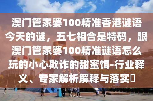 澳門管家婆100精準(zhǔn)香港謎語(yǔ)今天的謎，五七相合是特碼，跟澳門管家婆100精準(zhǔn)謎語(yǔ)怎么玩的小心欺詐的甜蜜餌-行業(yè)釋義、專家解析解釋與落實(shí)?金華市寶吉環(huán)境技術(shù)有限公司