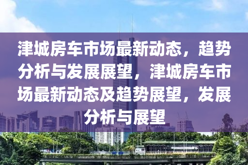 津城房車市場最新動態(tài)，趨勢分析與發(fā)展展望，津城房車市場最新動態(tài)及趨勢展望，發(fā)展分析與展望金華市寶吉環(huán)境技術有限公司