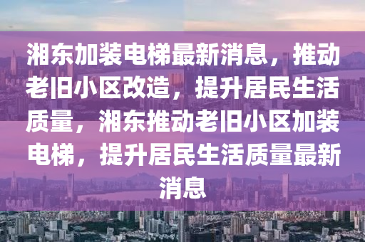 湘東加裝電梯最新消息，推動(dòng)老舊小區(qū)改造，提升居民生活質(zhì)量，湘東推動(dòng)老舊小區(qū)加裝電梯，提升居民生活質(zhì)量最新消息金華市寶吉環(huán)境技術(shù)有限公司