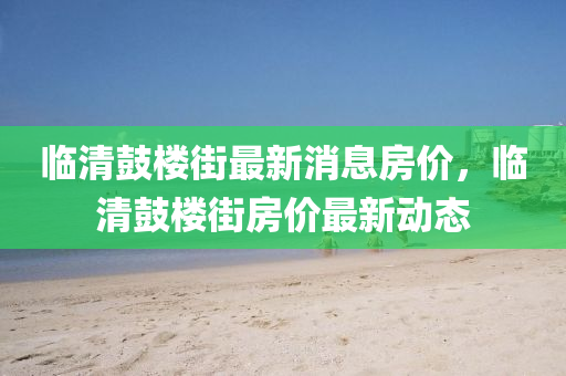 臨清金華市寶吉環(huán)境技術(shù)有限公司鼓樓街最新消息房?jī)r(jià)，臨清鼓樓街房?jī)r(jià)最新動(dòng)態(tài)