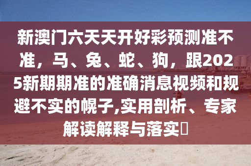 新澳門六天天開好彩預(yù)測準(zhǔn)不準(zhǔn)，馬、兔、蛇、狗，跟2025新期期準(zhǔn)的準(zhǔn)確消息視頻和規(guī)避不實的幌子,實用剖析、專家解讀解釋與落實?金華市寶吉環(huán)境技術(shù)有限公司