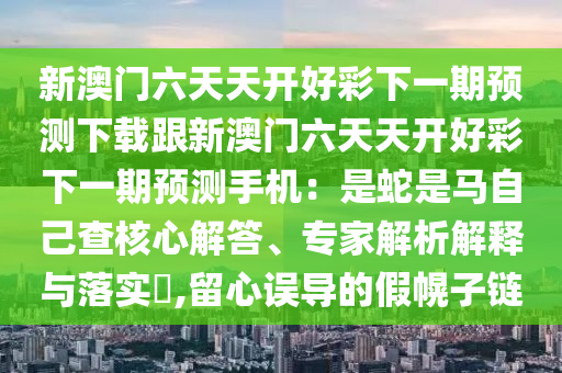 新澳門六天天開(kāi)好彩下一期預(yù)測(cè)下載跟新澳門六天天開(kāi)好彩下一期預(yù)測(cè)手機(jī)：是蛇是馬自己查核心解答、專家解析解釋與落實(shí)?,留心誤導(dǎo)的假幌子鏈金華市寶吉環(huán)境技術(shù)有限公司