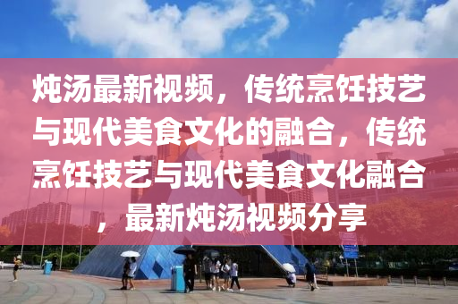 燉湯最新視頻，傳統(tǒng)烹飪技金華市寶吉環(huán)境技術(shù)有限公司藝與現(xiàn)代美食文化的融合，傳統(tǒng)烹飪技藝與現(xiàn)代美食文化融合，最新燉湯視頻分享