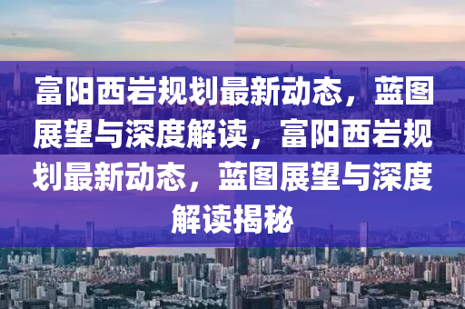 富陽(yáng)西巖規(guī)劃最新動(dòng)態(tài)，藍(lán)圖展望與深度解讀，富陽(yáng)西巖規(guī)劃最新動(dòng)態(tài)，藍(lán)圖展望與深度解金華市寶吉環(huán)境技術(shù)有限公司讀揭秘