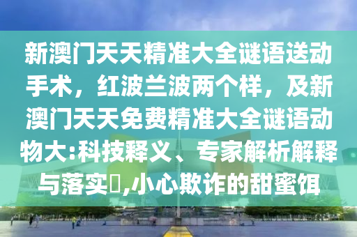 新澳門天天精準大全謎語送動手術，紅波蘭波兩個樣，及新澳門天天免費精準大全謎金華市寶吉環(huán)境技術有限公司語動物大:科技釋義、專家解析解釋與落實?,小心欺詐的甜蜜餌