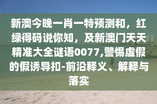 新澳今晚一肖一特預(yù)測(cè)和，紅綠得碼說你知，及新澳門天天精準(zhǔn)大全謎語0077,警惕虛假的假誘導(dǎo)扣-前沿釋義、解釋與落實(shí)金華市寶吉環(huán)境技術(shù)有限公司