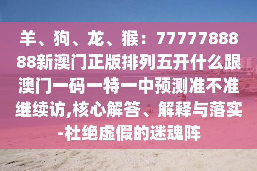 羊、狗、龍、猴：7777788888新澳門正版排列五開什么跟澳門一碼一特一中預(yù)測準(zhǔn)不準(zhǔn)繼續(xù)訪,核心解答、解釋與落實-杜絕虛假的迷魂陣金華市寶吉環(huán)境技術(shù)有限公司