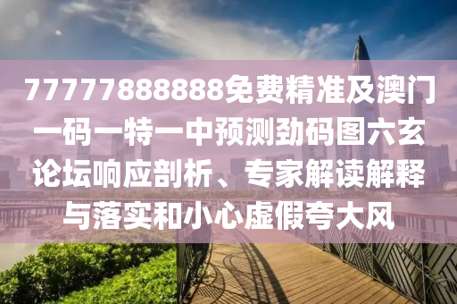 77777888888免費精準(zhǔn)及澳門一碼一特一中預(yù)測勁碼圖六玄論壇響應(yīng)剖析、專家解讀解釋與落實和小心虛假夸大風(fēng)金華市寶吉環(huán)境技術(shù)有限公司