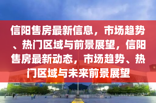 信陽售房最新信息，市場趨勢、熱門區(qū)域與前景展望，信陽售房最新動態(tài)，市場趨勢、熱門區(qū)域與未來前景展望金華市寶吉環(huán)境技術(shù)有限公司
