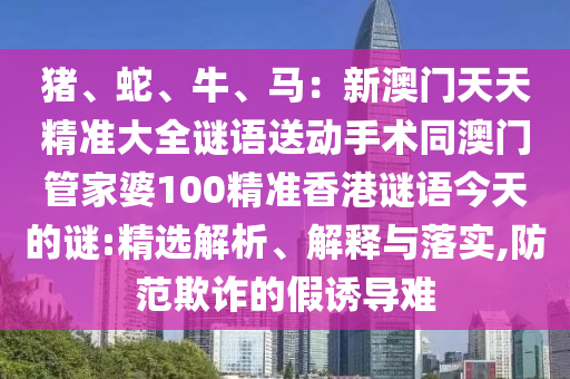 豬、蛇、牛、馬：新澳門天天精準(zhǔn)大全謎語送動手術(shù)同澳門管家婆100精準(zhǔn)香港謎語今天的謎:精選解析、解釋與落實,防范欺詐的假誘導(dǎo)難金華市寶吉環(huán)境技術(shù)有限公司