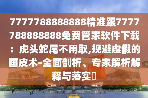 7777788888888精準跟7777788888888免費管家軟件下載：虎頭蛇尾金華市寶吉環(huán)境技術有限公司不用取,規(guī)避虛假的畫皮術-全面剖析、專家解析解釋與落實?