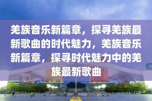羌族音樂新篇章，探尋羌族最新歌曲的時代魅力，羌族音樂新篇章，探尋時代魅力中的羌族最新歌曲金華市寶吉環(huán)境技術有限公司