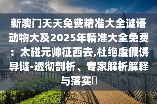 新澳門天天免費(fèi)精準(zhǔn)大全謎語(yǔ)動(dòng)物大及2025年精準(zhǔn)大全免費(fèi)：太碰元帥征西去,杜絕虛假誘導(dǎo)鏈-透徹剖析、專家解析解釋與落實(shí)?金華市寶吉環(huán)境技術(shù)有限公司