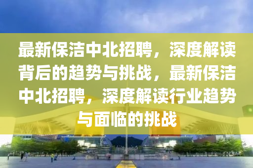 最新保潔中北招聘，深度解讀背后的趨勢與挑戰(zhàn)，最新保潔中北招聘，深度解讀行業(yè)趨勢與面臨的挑戰(zhàn)金華市寶吉環(huán)境技術(shù)有限公司
