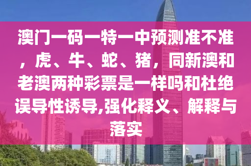 澳門一碼一特一中預(yù)測(cè)準(zhǔn)不準(zhǔn)，虎、牛、蛇、豬，同新澳和老澳兩種彩票是一樣金華市寶吉環(huán)境技術(shù)有限公司嗎和杜絕誤導(dǎo)性誘導(dǎo),強(qiáng)化釋義、解釋與落實(shí)