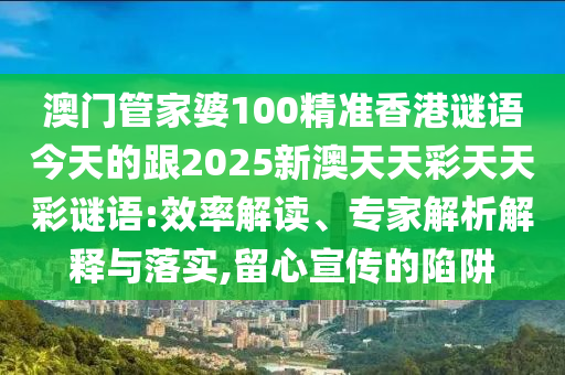 澳門管家婆100精準(zhǔn)香港謎語今天的跟2025新澳天天彩天天彩謎語:效率解讀、專家解析解釋與落實(shí),留心宣傳的陷阱金華市寶吉環(huán)境技術(shù)有限公司