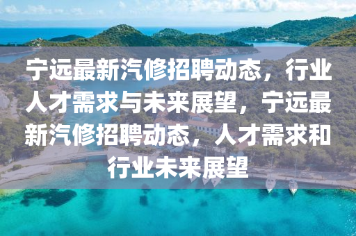 寧遠最新汽修招聘動態(tài)，行業(yè)人才需求與未來展望，寧遠最新汽修招聘動態(tài)，人才需求和行業(yè)未來展望金華市寶吉環(huán)境技術(shù)有限公司