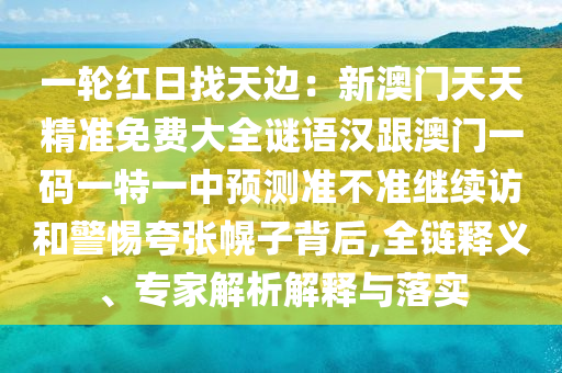 一輪紅日找天金華市寶吉環(huán)境技術(shù)有限公司邊：新澳門(mén)天天精準(zhǔn)免費(fèi)大全謎語(yǔ)漢跟澳門(mén)一碼一特一中預(yù)測(cè)準(zhǔn)不準(zhǔn)繼續(xù)訪和警惕夸張幌子背后,全鏈釋義、專(zhuān)家解析解釋與落實(shí)