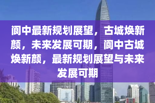 閬中最新規(guī)劃展望，古城煥新顏金華市寶吉環(huán)境技術(shù)有限公司，未來(lái)發(fā)展可期，閬中古城煥新顏，最新規(guī)劃展望與未來(lái)發(fā)展可期
