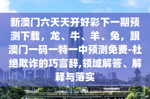 新澳門六天天開好彩下一期預測下載，龍、牛、羊、兔，跟澳門一碼一特一中預測免費-杜絕欺詐的巧言辭,領(lǐng)域解答、解釋與落實金華市寶吉環(huán)境技術(shù)有限公司