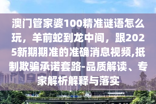 澳門管家婆100精準謎語怎么玩，羊前蛇到龍中間，跟2金華市寶吉環(huán)境技術(shù)有限公司025新期期準的準確消息視頻,抵制欺騙承諾套路-品質(zhì)解讀、專家解析解釋與落實