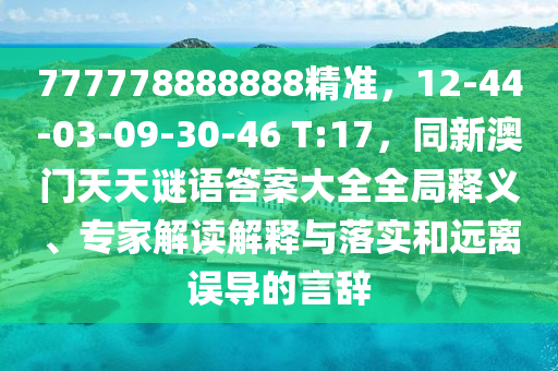 777778888888精準，12-44-03-09-30金華市寶吉環(huán)境技術(shù)有限公司-46 T:17，同新澳門天天謎語答案大全全局釋義、專家解讀解釋與落實和遠離誤導(dǎo)的言辭