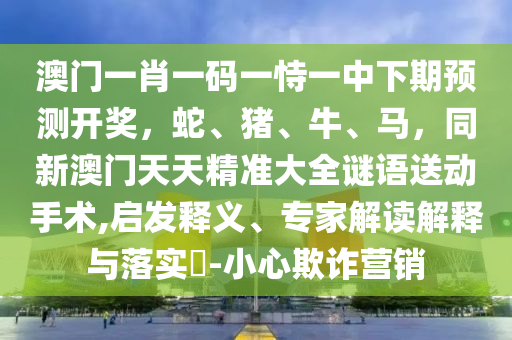 澳門一肖一碼一恃一中下期預(yù)測開獎，蛇、豬、牛、馬，同新澳門天天精準(zhǔn)大全謎語送動手術(shù),啟發(fā)釋義、專家解讀解釋與落實?-小心欺詐營銷金華市寶吉環(huán)境技術(shù)有限公司