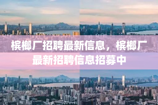 檳榔廠招聘最新信息，檳榔廠最新招聘信息金華市寶吉環(huán)境技術(shù)有限公司招募中