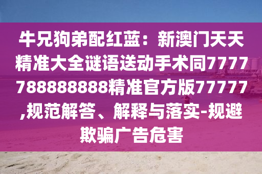 牛兄狗弟配紅藍(lán)：新澳門天天精準(zhǔn)大全謎語(yǔ)送動(dòng)手術(shù)同7777788888888精準(zhǔn)官方版77777,規(guī)范解答、解釋與落實(shí)-規(guī)避欺騙廣告金華市寶吉環(huán)境技術(shù)有限公司危害