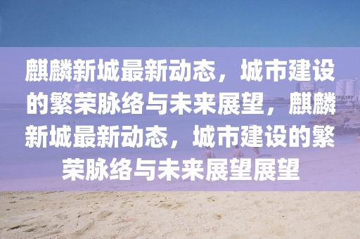 麒麟新城最新動態(tài)，城市建設(shè)的繁榮脈絡(luò)與未來展望，麒麟新城最新動態(tài)，城市建設(shè)的繁榮脈絡(luò)與未來展望展望金華市寶吉環(huán)境技術(shù)有限公司