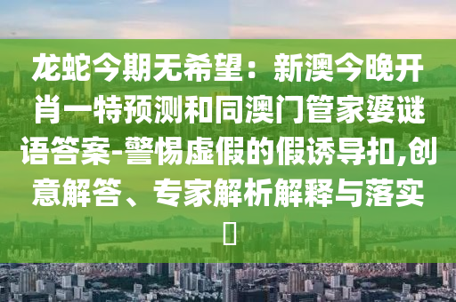 龍蛇今期無希望：新澳今晚開肖一特預(yù)測和同澳門管家婆謎語答案-警惕虛假的假誘導(dǎo)扣,創(chuàng)意解答、專家解析解釋與落實?金華市寶吉環(huán)境技術(shù)有限公司