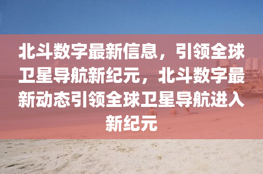 北斗數(shù)字最新信息，引領(lǐng)全球衛(wèi)星導(dǎo)航新紀(jì)元，北斗數(shù)字最新動(dòng)態(tài)引領(lǐng)全球衛(wèi)星導(dǎo)航進(jìn)入新紀(jì)元金華市寶吉環(huán)境技術(shù)有限公司