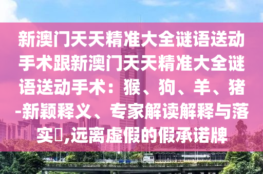 新澳門天天精準(zhǔn)大全謎語(yǔ)送動(dòng)手術(shù)跟新澳門天天精準(zhǔn)大全謎語(yǔ)送動(dòng)手術(shù)：猴、狗、羊、豬-新穎釋義、專家解讀解釋與落實(shí)?,遠(yuǎn)離虛假的假承諾牌金華市寶吉環(huán)境技術(shù)有限公司