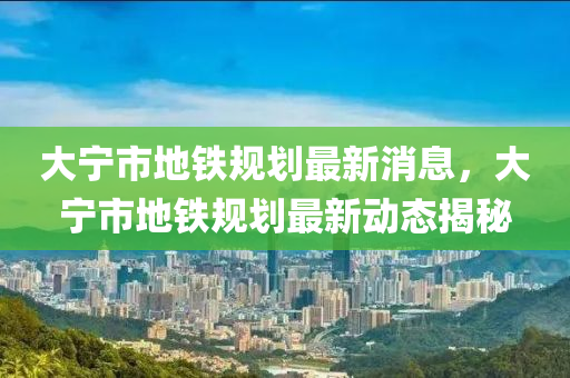 大寧市地鐵規(guī)劃最新消息，大寧市地鐵規(guī)劃最新動(dòng)態(tài)揭秘金華市寶吉環(huán)境技術(shù)有限公司