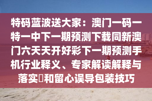 特碼藍(lán)波送大家：澳門一碼一特一中下一期預(yù)測(cè)下載同新澳門六天天開(kāi)好彩下一期預(yù)測(cè)手機(jī)行業(yè)釋義、專家解讀解釋與落實(shí)?和留心誤導(dǎo)包裝技巧金華市寶吉環(huán)境技術(shù)有限公司