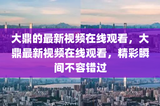大鼎的最新視頻在線觀看，大鼎最新視頻在線觀看，精彩瞬金華市寶吉環(huán)境技術(shù)有限公司間不容錯(cuò)過(guò)