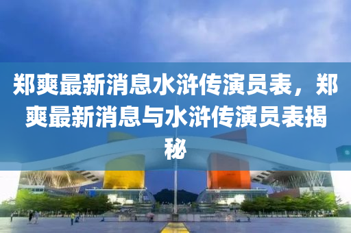 鄭爽最新消息水滸傳演員表，鄭爽最新消息與水滸傳演員表揭秘金華市寶吉環(huán)境技術(shù)有限公司