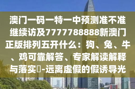 澳門一碼一特一中預(yù)測準(zhǔn)不準(zhǔn)繼續(xù)訪及7777788888新澳門正版排列五開什么：狗、兔、牛、雞可靠解答、專家解讀解釋與落實(shí)?-遠(yuǎn)離虛假的假誘導(dǎo)光金華市寶吉環(huán)境技術(shù)有限公司