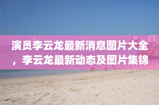 演員李云龍最新消息圖片大全，李云龍最新動(dòng)態(tài)及圖片集錦金華市寶吉環(huán)境技術(shù)有限公司