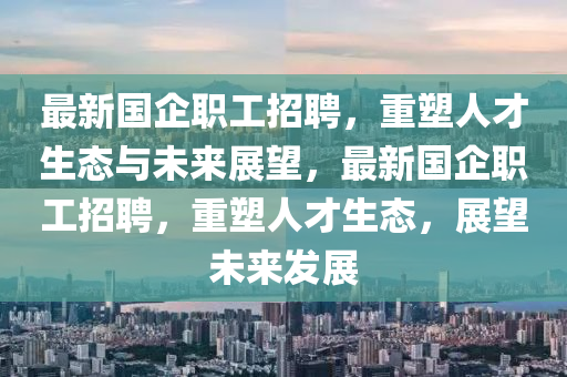 最新國(guó)企職工招聘，重塑人才生態(tài)與未來(lái)展望，最新國(guó)企職工招聘，重金華市寶吉環(huán)境技術(shù)有限公司塑人才生態(tài)，展望未來(lái)發(fā)展