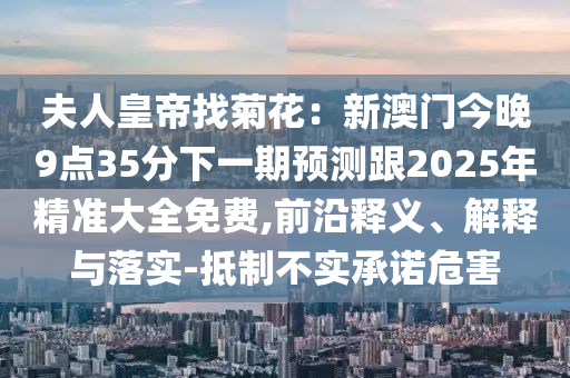 夫人皇帝找菊花：新澳門今晚9點(diǎn)35分下一期預(yù)測(cè)跟2025年精準(zhǔn)大全免費(fèi),前沿釋義、解釋與落實(shí)-抵制不實(shí)承諾危害金華市寶吉環(huán)境技術(shù)有限公司