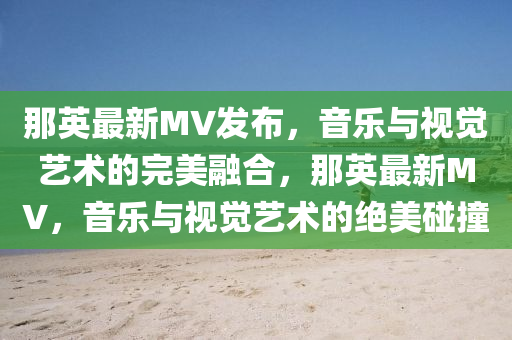 那英最新MV發(fā)布，音樂與視覺藝術(shù)的完美融合，那英最新MV金華市寶吉環(huán)境技術(shù)有限公司，音樂與視覺藝術(shù)的絕美碰撞