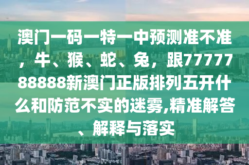 澳門(mén)一碼一特一金華市寶吉環(huán)境技術(shù)有限公司中預(yù)測(cè)準(zhǔn)不準(zhǔn)，牛、猴、蛇、兔，跟7777788888新澳門(mén)正版排列五開(kāi)什么和防范不實(shí)的迷霧,精準(zhǔn)解答、解釋與落實(shí)