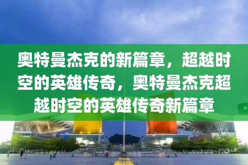 奧特曼杰克的新篇章，超越時空的英雄傳奇，奧特曼杰克超越時空的英雄傳奇新篇章金華市寶吉環(huán)境技術(shù)有限公司